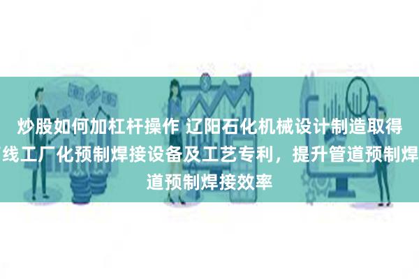 炒股如何加杠杆操作 辽阳石化机械设计制造取得一种管线工厂化预