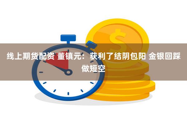 线上期货配资 董镇元：获利了结阴包阳 金银回踩做短空