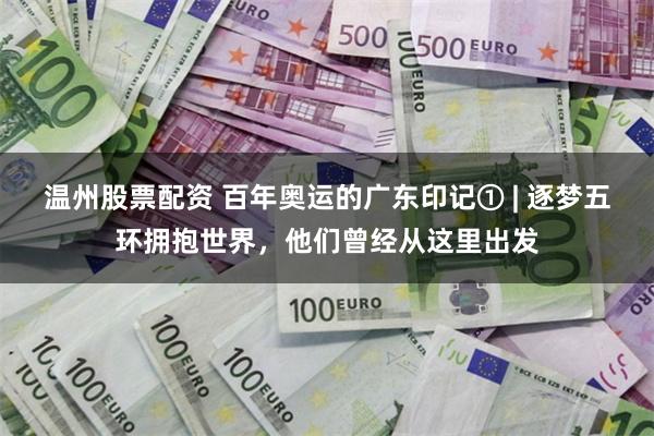 温州股票配资 百年奥运的广东印记① | 逐梦五环拥抱世界，他