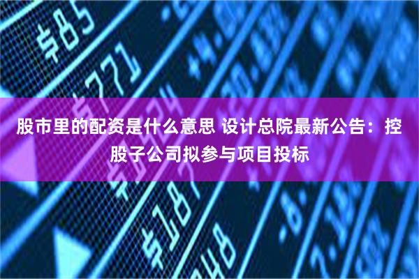 股市里的配资是什么意思 设计总院最新公告：控股子公司拟参与项