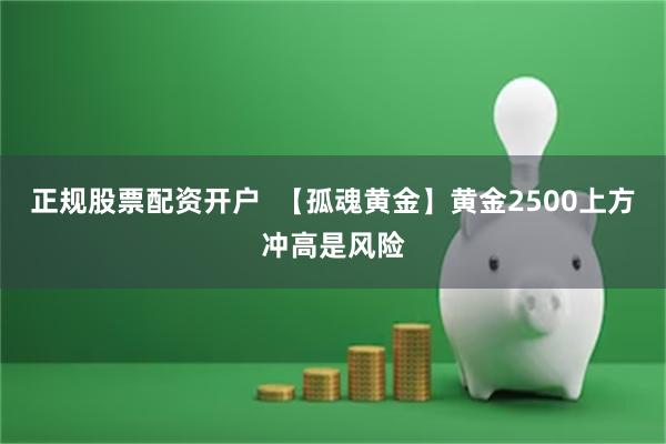 正规股票配资开户  【孤魂黄金】黄金2500上方冲高是风险