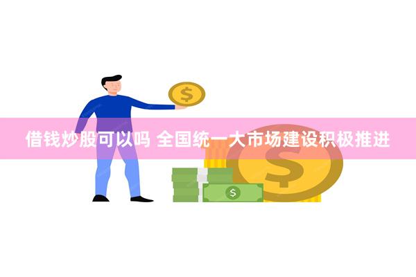 借钱炒股可以吗 全国统一大市场建设积极推进