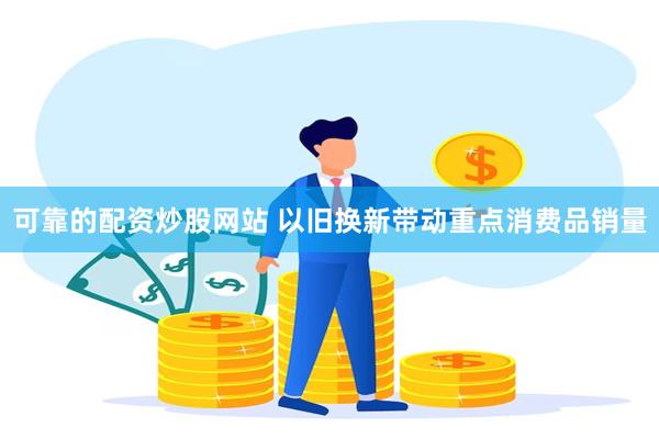 可靠的配资炒股网站 以旧换新带动重点消费品销量