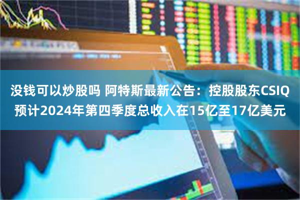 没钱可以炒股吗 阿特斯最新公告：控股股东CSIQ预计2024年第四季度总收入在15亿至17亿美元