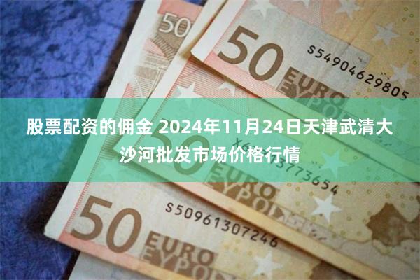 股票配资的佣金 2024年11月24日天津武清大沙河批发市场