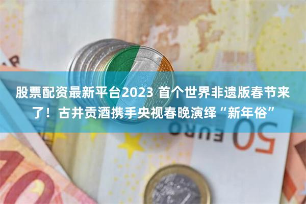 股票配资最新平台2023 首个世界非遗版春节来了！古井贡酒携