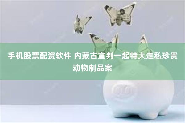 手机股票配资软件 内蒙古宣判一起特大走私珍贵动物制品案