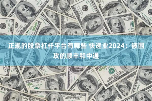 正规的股票杠杆平台有哪些 快递业2024：被围攻的顺丰和中通