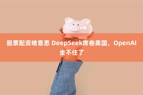 股票配资啥意思 DeepSeek席卷美国，OpenAI坐不住