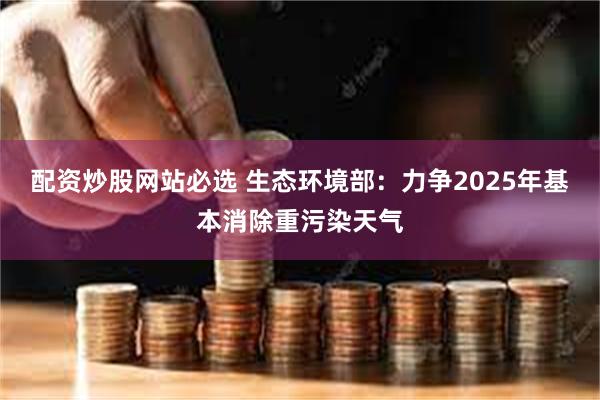 配资炒股网站必选 生态环境部：力争2025年基本消除重污染天