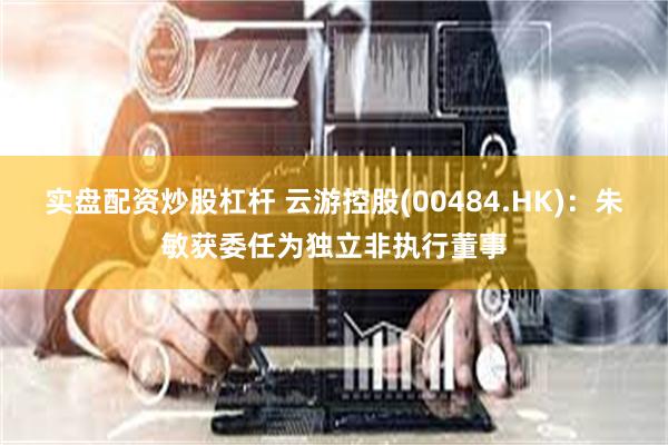 实盘配资炒股杠杆 云游控股(00484.HK)：朱敏获委任为