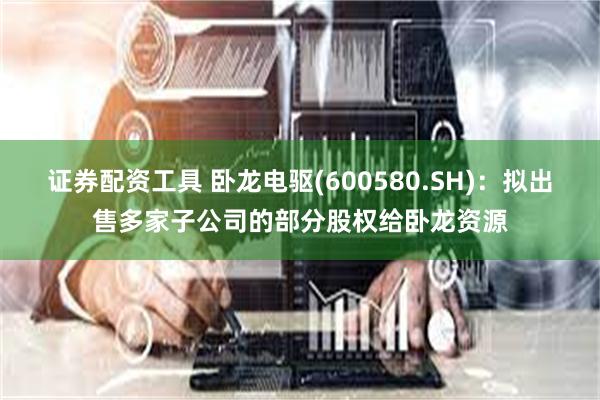 证券配资工具 卧龙电驱(600580.SH)：拟出售多家子公