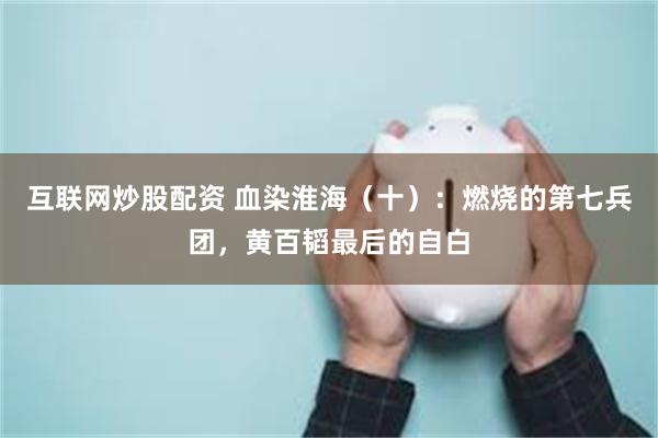 互联网炒股配资 血染淮海（十）：燃烧的第七兵团，黄百韬最后的